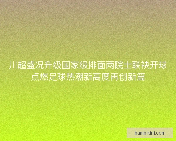 川超盛况升级国家级排面两院士联袂开球点燃足球热潮新高度再创新篇