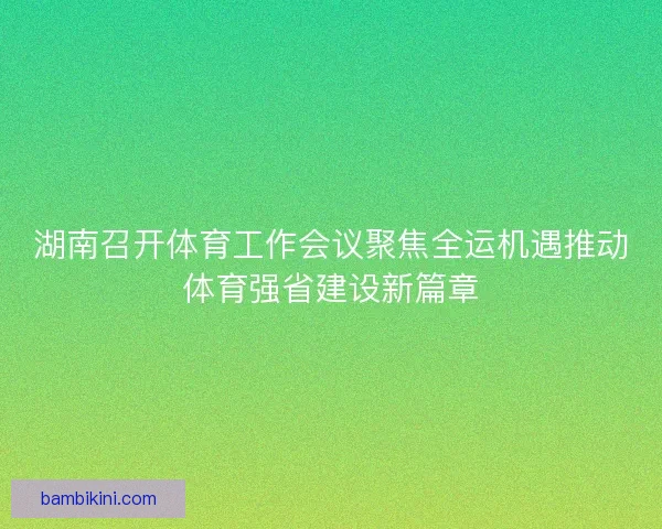 湖南召开体育工作会议聚焦全运机遇推动体育强省建设新篇章 湖南召开体育工作会议聚焦全运机遇推动体育强省建设新篇章