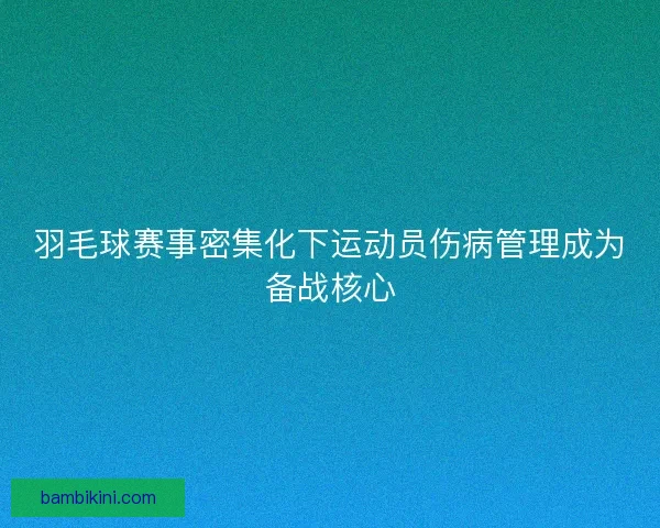 羽毛球赛事密集化下运动员伤病管理成为备战核心