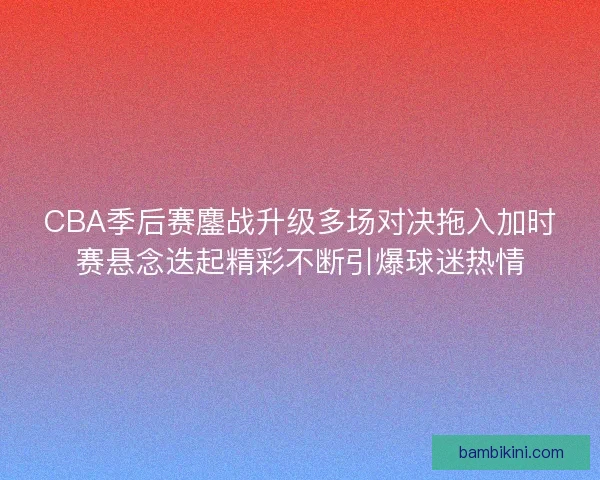 CBA季后赛鏖战升级多场对决拖入加时赛悬念迭起精彩不断引爆球迷热情