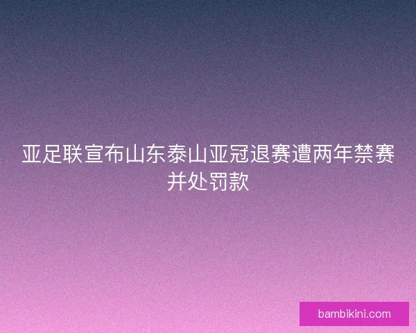 亚足联宣布山东泰山亚冠退赛遭两年禁赛并处罚款
