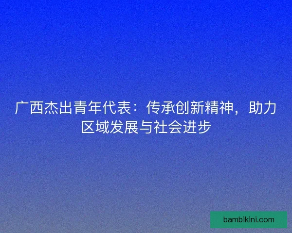 广西杰出青年代表:传承创新精神,助力区域发展与社会进步 广西杰出青年代表:传承创新精神,助力区域发展与社会进步