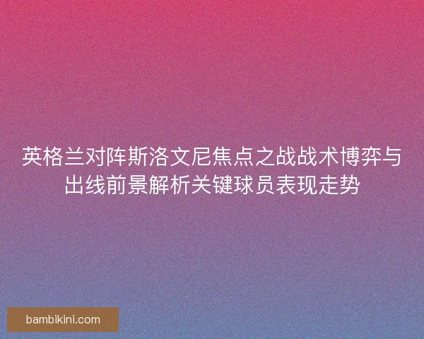 英格兰对阵斯洛文尼焦点之战战术博弈与出线前景解析关键球员表现走势 英格兰对阵斯洛文尼焦点之战战术博弈与出线前景解析关键球员表现走势