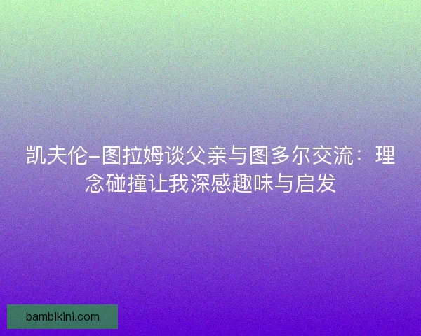 凯夫伦-图拉姆谈父亲与图多尔交流：理念碰撞让我深感趣味与启发