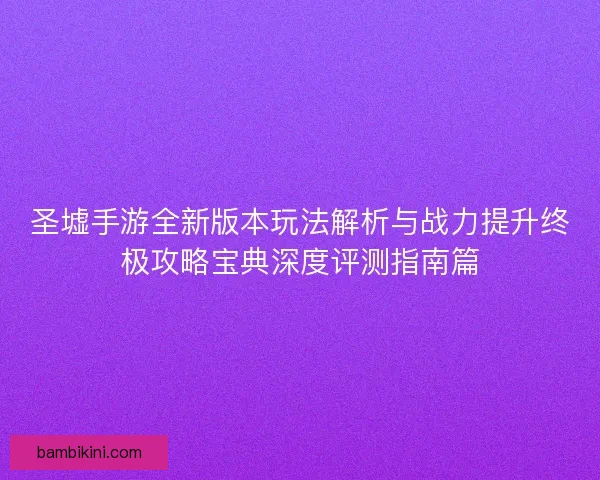 圣墟手游全新版本玩法解析与战力提升终极攻略宝典深度评测指南篇 圣墟手游全新版本玩法解析与战力提升终极攻略宝典深度评测指南篇