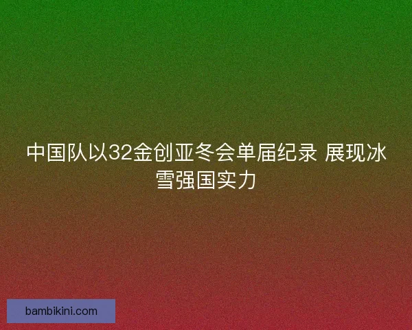 中国队以32金创亚冬会单届纪录 展现冰雪强国实力 中国队以32金创亚冬会单届纪录 展现冰雪强国实力