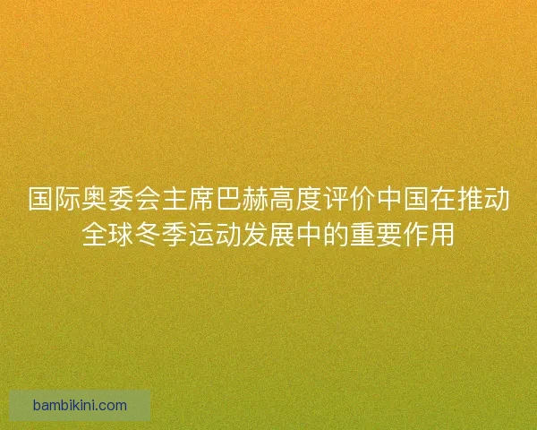 国际奥委会主席巴赫高度评价中国在推动全球冬季运动发展中的重要作用 国际奥委会主席巴赫高度评价中国在推动全球冬季运动发展中的重要作用