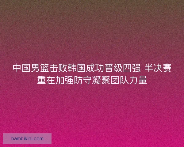 中国男篮击败韩国成功晋级四强 半决赛重在加强防守凝聚团队力量 中国男篮击败韩国成功晋级四强 半决赛重在加强防守凝聚团队力量