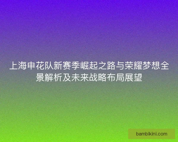 上海申花队新赛季崛起之路与荣耀梦想全景解析及未来战略布局展望 上海申花队新赛季崛起之路与荣耀梦想全景解析及未来战略布局展望