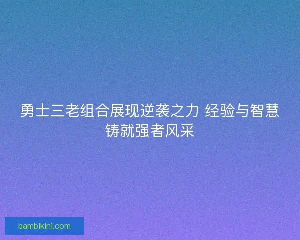 勇士三老组合展现逆袭之力 经验与智慧铸就强者风采 勇士三老组合展现逆袭之力 经验与智慧铸就强者风采