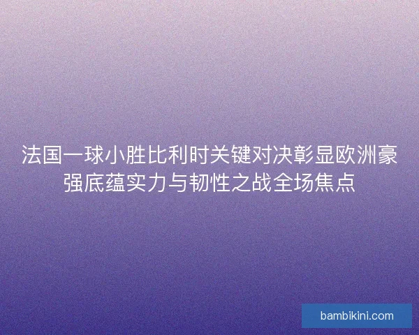 法国一球小胜比利时关键对决彰显欧洲豪强底蕴实力与韧性之战全场焦点 法国一球小胜比利时关键对决彰显欧洲豪强底蕴实力与韧性之战全场焦点