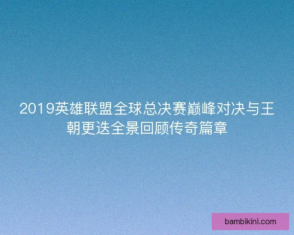 2019英雄联盟全球总决赛巅峰对决与王朝更迭全景回顾传奇篇章