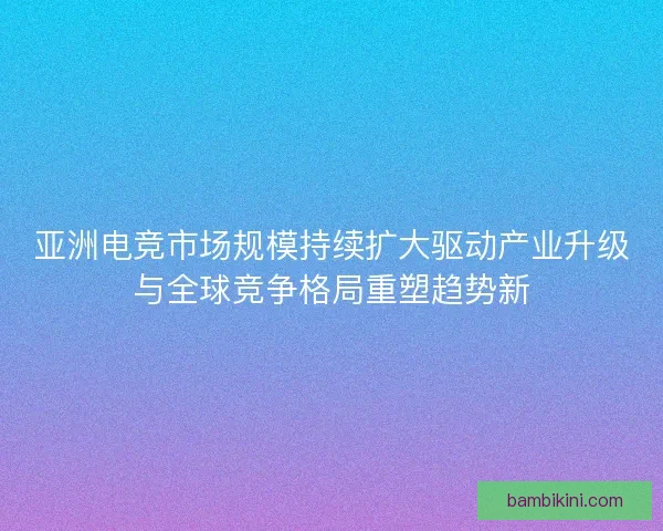 亚洲电竞市场规模持续扩大驱动产业升级与全球竞争格局重塑趋势新 亚洲电竞市场规模持续扩大驱动产业升级与全球竞争格局重塑趋势新